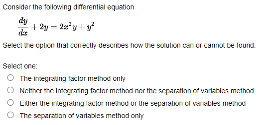 Consider the following differential equation
dy
dx
+ 2y = 2x²y + y²
Select the option that correctly describes how the solution can or cannot be found.
Select one:
O The integrating factor method only
Neither the integrating factor method nor the separation of variables method
Either the integrating factor method or the separation of variables method
The separation of variables method only