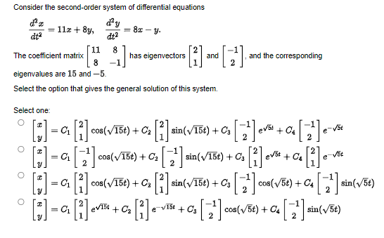 Consider the second-order system of differential equations
d'a
= 11x + 8y,
d'y
dt²
= 8x-y.
dt²
11 8
The coefficient matrix
has eigenvectors and
8 -1
eigenvalues are 15 and -5.
Select the option that gives the general solution of this system.
Select one:
O
[] = a[i] cos(√15t) + C₂ [1].
sin (√15t) + C3
cos(√15t) + C₂ [2¹] sin(√15t) +0₁
[]=[2
C₁
[3] = a₁ [i] cos(√15t) + C₂ [2] si
sin(√15t) + C3
[]=[]+[i]+[2¹] 008(√58) + C₂ [¹] ² (√56)
C₁ evist C₂ e
C3
CA sin
O
O
O
[2] and the corresponding
3 [2²] evst +
4 [2¹]
+ C₂
• [1] -
e-vot
• [2] evst -
[2²] cos(√5t) + C4 [2¹] sin(√5t)
+0₂
e-vst