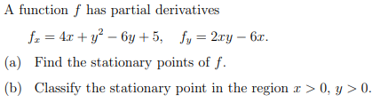 A function f has partial derivatives
fx = 4x + y² - 6y +5, fy= 2xy - 6x.
(a) Find the stationary points of f.
(b) Classify the stationary point in the region a>0, y > 0.