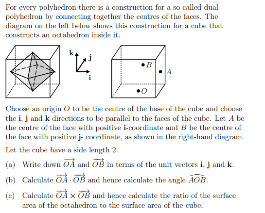 For every polyhedron there is a construction for a so called dual
polyhedron by connecting together the centres of the faces. The
diagram on the left below shows this construction for a cube that
constructs an octahedron inside it.
j
"K³
B
i
0
Choose an origin O to be the centre of the base of the cube and choose
the i, j and k directions to be parallel to the faces of the cube. Let A be
the centre of the face with positive i-coordinate and B be the centre of
the face with positive j- coordinate, as shown in the right-hand diagram.
Let the cube have a side length 2.
(a) Write down OA and OB in terms of the unit vectors i, j and k.
(b) Calculate ŌÀ OB and hence calculate the angle AOB.
(c) Calculate OÀ X OB and hence calculate the ratio of the surface
area of the octahedron to the surface area of the cube.