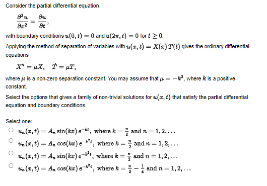 Consider the partial differential equation
8²μ
Ou
8x² Ət'
with boundary conditions (0, t) = 0 and u(2π, t) = 0 for t > 0.
Applying the method of separation of variables with u(x, t) = X(x) T(t) gives the ordinary differential
equations
X" = µX, Ï = µT,
where is a non-zero separation constant. You may assume that μ = -², where k is a positive
fub
constant.
Select the options that gives a family of non-trivial solutions for u(x, t) that satisfy the partial differential
equation and boundary conditions.
Select one:
=1,2,...
un (x, t) = An sin(kx) et, where k =
un (x, t) = An cos(kx) e-t, where k =
un (x, t) = An sin(kx) e-k²t, where k =
un (x, t) = An cos(kx) e-*t, where k =
and n =
and n =1,2,...
and n=1,2,...
-and n =1 1,2,...