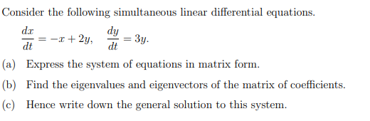 Consider the following simultaneous linear differential equations.
dx
dy
= -x+2y,
= 3y.
dt
dt
(a) Express the system of equations in matrix form.
(b) Find the eigenvalues and eigenvectors of the matrix of coefficients.
(c) Hence write down the general solution to this system.