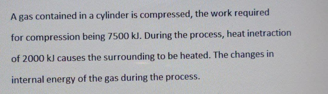 A gas contained in a cylinder is compressed, the work required
for compression being 7500 kJ. During the process, heat inetraction
of 2000 kJ causes the surrounding to be heated. The changes in
internal energy of the gas during the process.
