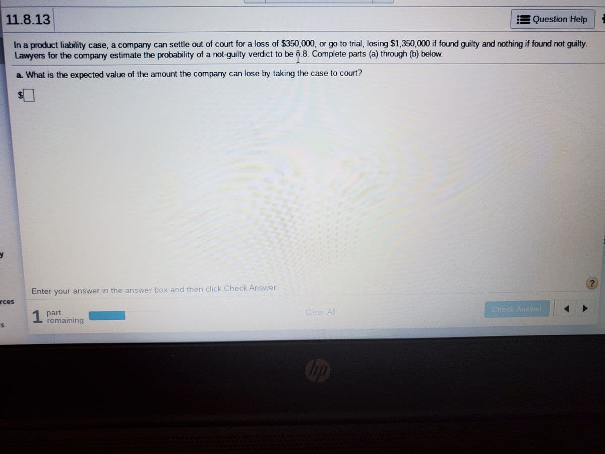 11.8.13
E Question Help
In a product liability case, a company can settle out of court for a loss of $350,000, or go to trial, losing $1,350,000 if found guilty and nothing if found not guilty.
Lawyers for the company estimate the probability of a not-guilty verdict to be .8. Complete parts (a) through (b) below.
a What is the expected value of the amount the company can lose by taking the case to court?
Enter your answer in the answer box and then click Check Answer.
rces
Cherk Ansrr
1 part
remaining
Clear All
hp
