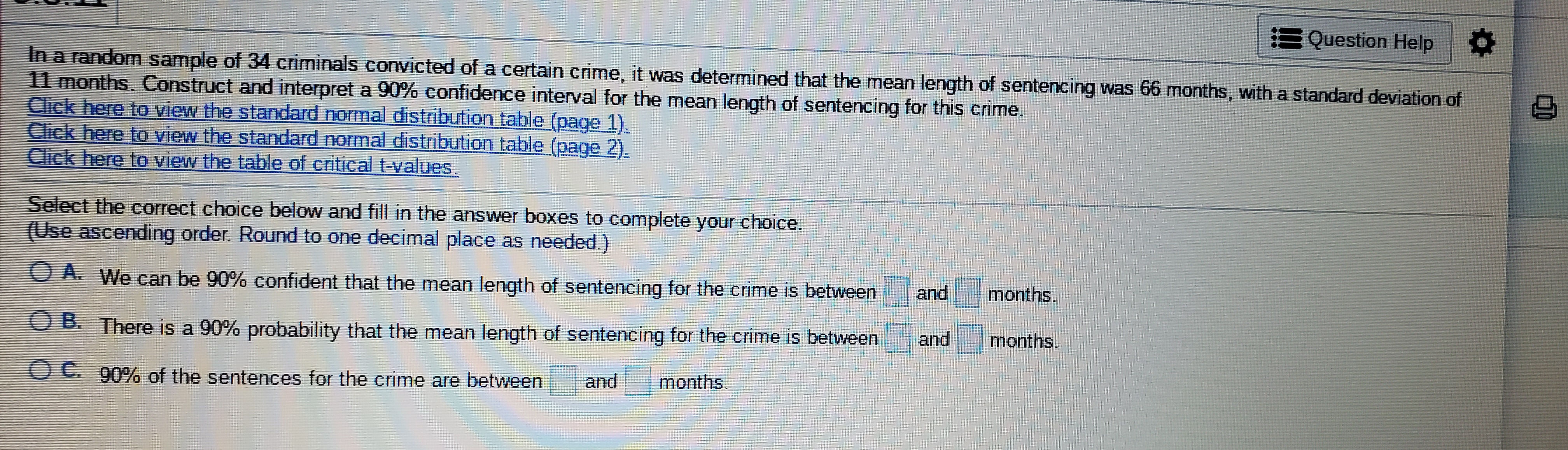 Question Help
In a random sample of 34 criminals convicted of a certain crime, it was determined that the mean length of sentencing was 66 months, with a standard deviation of
11 months. Construct and interpret a 90% confidence interval for the mean length of sentencing for this crime.
Click here to view the standard normal distribution table (page 1).
Click here to view the standard normal distribution table (page 2)
