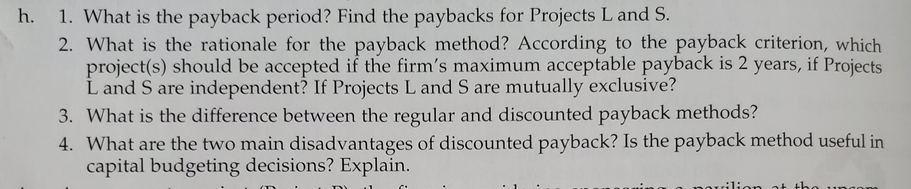 1. What is the payback period? Find the paybacks for Projects L and S.
2. What is the rationale for the payback method? According to the payback criterion, which
project(s) should be accepted if the firm's maximum acceptable payback is 2 years, if Projects
L and S are independent? If Projects L and S are mutually exclusive?
3. What is the difference between the regular and discounted payback methods?
