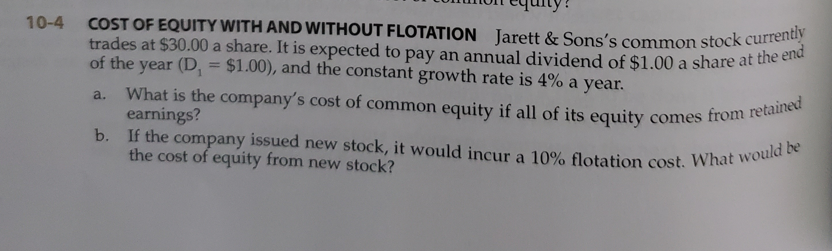 COST OF EQUITY WITH AND WITHOUT FLOTATION Jarett & Sons's common stock currently
trades at $30.00 a share. It is expected to pay an annual dividend of $1.00 a share at the cie
of the year (D, = $1.00), and the constant growth rate is 4% a year.
%3D
What is the company's cost of common equity if all of its equity comes from feta
earnings?
a.
b. If the company issued new stock, it would incur a 10% flotation cost. What would be
the cost of equity from new stock?
