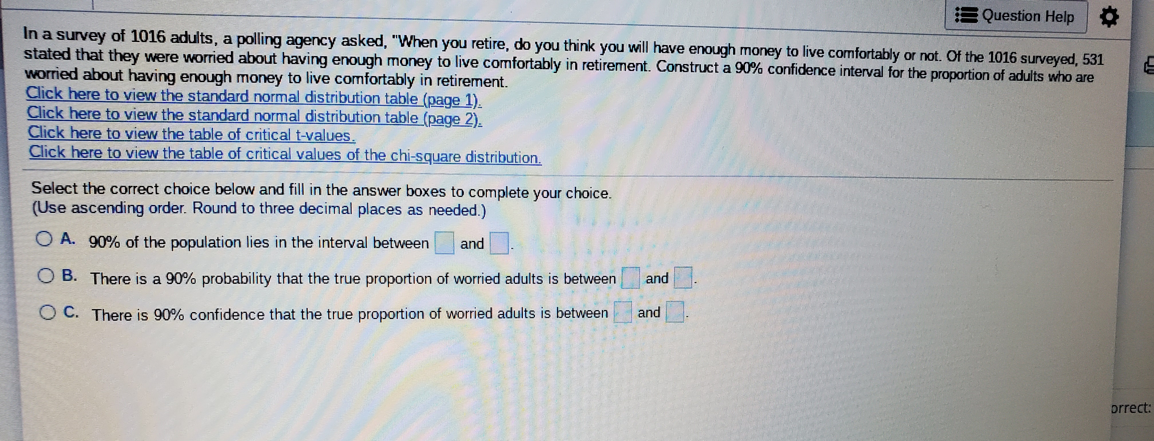In a survey of 1016 adults, a polling agency asked, "When you retire, do you think you will have enough money to live comfortably or not. Of the 1016 surveyed, 531
stated that they were worried about having enough money to live comfortably in retirement. Construct a 90% confidence interval for the proportion of adults who are
worried about having enough money to live comfortably in retirement.
Click bo o to

