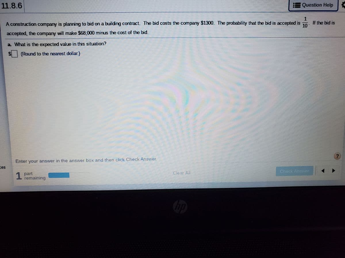 11.8.6
Question Help
A construction company is planning to bid on a building contract. The bid costs the company $1300. The probability that the bid is accepted is
If the bid is
10
accepted, the company will make $68,000 minus the cost of the bid.
a What is the expected value in this situation?
$Round to the nearest dollar.)
Enter your answer in the answer box and then click Check Answer.
es
Check Answer
1 part
remaining
Clear All
1
