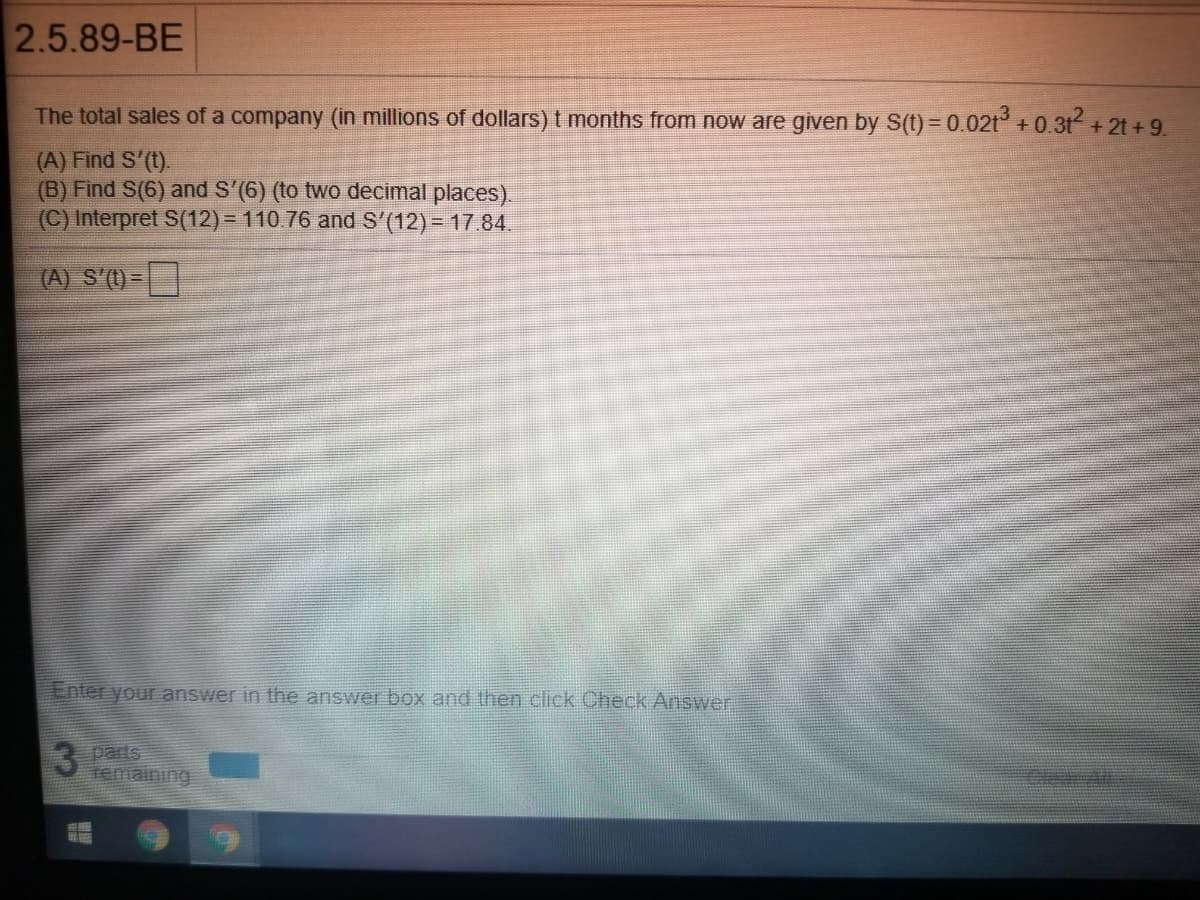 2.5.89-BE
The total sales of a company (in millions of dollars)t months from now are given by S(t) = 0.02t +0.31 + 2t +9.
(A) Find S'(t).
(B) Find S(6) and S'(6) (to two decimal places).
(C) Interpret S(12) = 110.76 and S'(12) - 17.84.
(A) S'(1)=|
Enter your answer in the answer box and then click Check Answer
3 parts
DlearAt
iging
