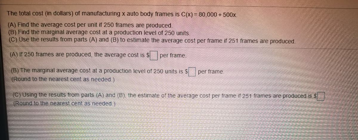 The total cost (in dollars) of manufacturing x auto body frames is C(x) = 80,000 + 500x.
(A) Find the average cost per unit if 250 frames are produced.
(B) Find the marginal average cost at a production level of 250 units.
(C) Use the results from parts (A) and (B) to estimate the average cost per frame if 251 frames are produced.
(A) IT 250 frames are produced, the average cost is $per frame.
(B) The marginal average cost at a production level of 250 units is $
(Round to the nearest cent as needed )
per frame
(C}Using the results from parts (A) and (B), the estimate of the average cost per frame if 251 frames are produced is $
(Round to the nearest cent as needed)
