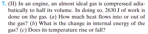 7. (II) In an engine, an almost ideal gas is compressed adia-
batically to half its volume. In doing so, 2630 J of work is
done on the gas. (a) How much heat flows into or out of
the gas? (b) What is the change in internal energy of the
gas? (c) Does its temperature rise or fall?