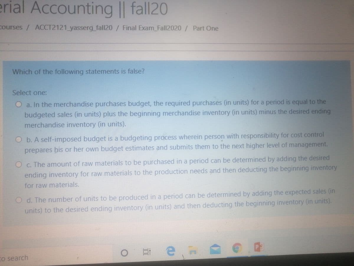erial Accounting || fall20
courses / ACCT2121_yasserg_fall20/ Final Exam_Fall2020/ Part One
Which of the following statements is false?
Select one:
O a. In the merchandise purchases budget, the required purchases (in units) for a period is equal to the
budgeted sales (in units) plus the beginning merchandise inventory (in units) minus the desired ending
merchandise inventory (in units).
Ob. A self-imposed budget is a budgeting process wherein person with responsibility for cost control
prepares bis or her own budget estimates and submits them to the next higher level of management.
Oc. The amount of raw materials to be purchased in a period can be determined by adding the desired
ending inventory for raw materials to the production needs and then deducting the beginning inventory
for raw materials.
O d. The number of units to be produced in a period can be determined by adding the expected sales (in
units) to the desired ending inventory (in units) and then deducting the beginning inventory (in units).
日e
to search
