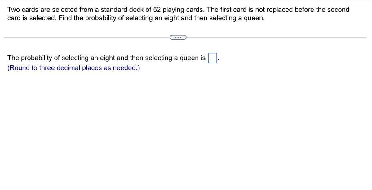 Two cards are selected from a standard deck of 52 playing cards. The first card is not replaced before the second
card is selected. Find the probability of selecting an eight and then selecting a queen.
The probability of selecting an eight and then selecting a queen is
(Round to three decimal places as needed.)