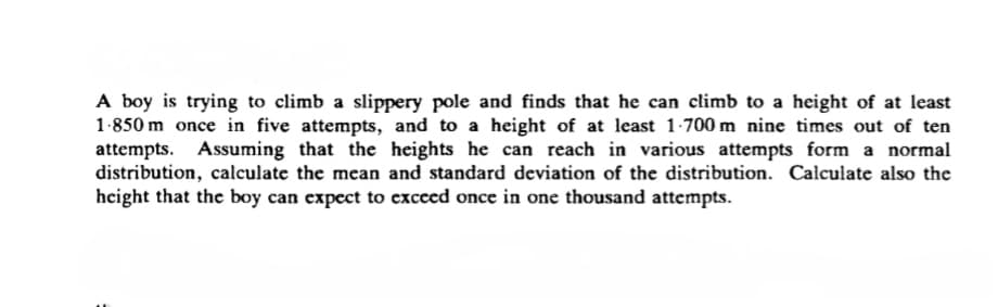 A boy is trying to climb a slippery pole and finds that he can climb to a height of at least
1-850 m once in five attempts, and to a height of at least 1-700 m nine times out of ten
attempts. Assuming that the heights he can reach in various attempts form a normal
distribution, calculate the mean and standard deviation of the distribution. Calculate also the
height that the boy can expect to exceed once in one thousand attempts.
