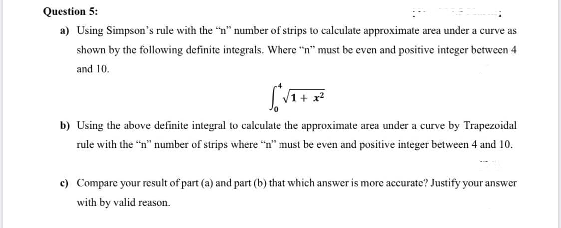 a) Using Simpson's rule with the "n" number of strips to calculate approximate area under a curve as
shown by the following definite integrals. Where "n" must be even and positive integer between 4
and 10.
1+ x2
b) Using the above definite integral to calculate the approximate area under a curve by Trapezoidal
rule with the "n" number of strips where "n" must be even and positive integer between 4 and 10.
c) Compare your result of part (a) and part (b) that which answer is more accurate? Justify your answer
with by valid reason.
