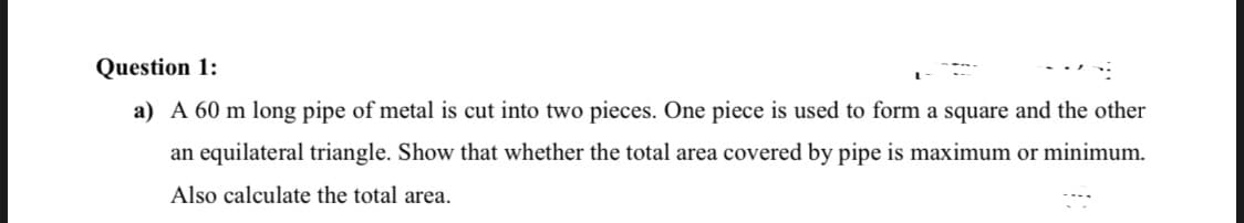 A 60 m long pipe of metal is cut into two pieces. One piece is used to form a square and the other
an equilateral triangle. Show that whether the total area covered by pipe is maximum or minimum.
Also calculate the total area.
