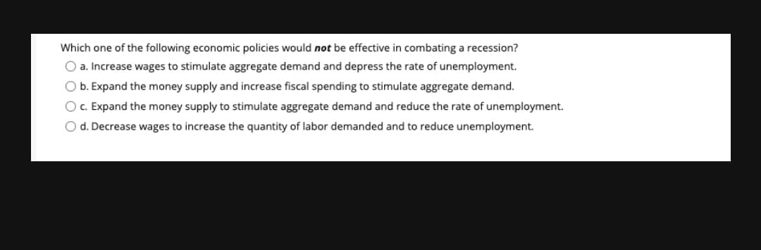 Which one of the following economic policies would not be effective in combating a recession?
O a. Increase wages to stimulate aggregate demand and depress the rate of unemployment.
O b. Expand the money supply and increase fiscal spending to stimulate aggregate demand.
O c. Expand the money supply to stimulate aggregate demand and reduce the rate of unemployment.
O d. Decrease wages to increase the quantity of labor demanded and to reduce unemployment.
