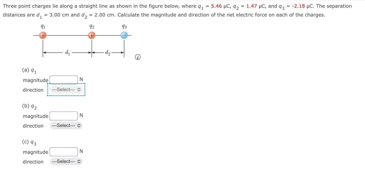 =
= 1.47 μC, and 93 = -2.18 μC. The separation
Three point charges lie along a straight line as shown in the figure below, where 9₁
= 3.00 cm and d₂ = 2.00 cm. Calculate the magnitude and direction of the net electric force on each of the charges.
distances are d₁
91
92
93
(a) 91
magnitude
direction
(b) 92
magnitude
direction
(c) 93
magnitude
direction
d₁
---Select---
N
N
---Select--- ◊
N
---Select--- C
d₂
5.46 μC, 92