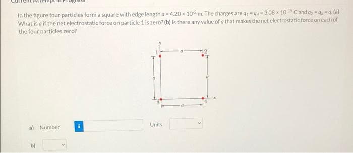 In the figure four particles form a square with edge length a = 4.20 x 102 m. The charges are q1-44-3.08 x 10-15 Cand a2-93-q-(a)
What is q if the net electrostatic force on particle 1 is zero? (b) Is there any value of a that makes the net electrostatic force on each of
the four particles zero?
a) Number
b)
Units