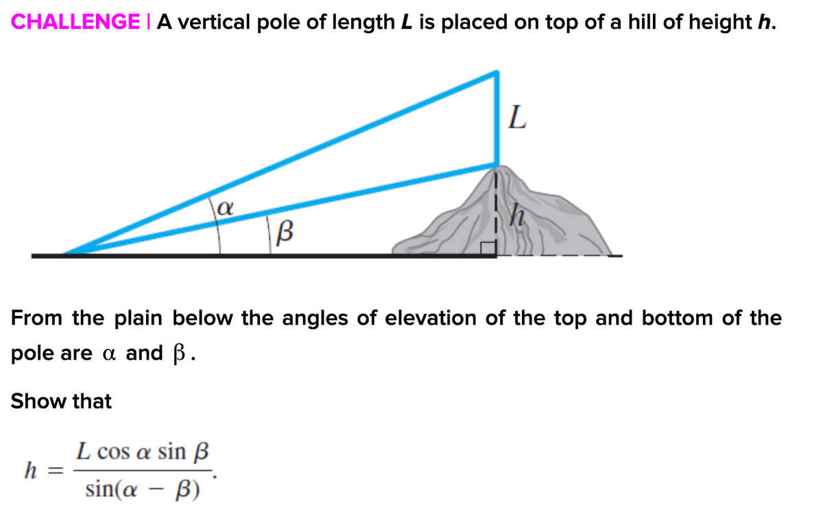 CHALLENGE | A vertical pole of length L is placed on top of a hill of height h.
From the plain below the angles of elevation of the top and bottom of the
pole are a and B.
Show that
L cos a sin B
h
sin(æ – ß)
