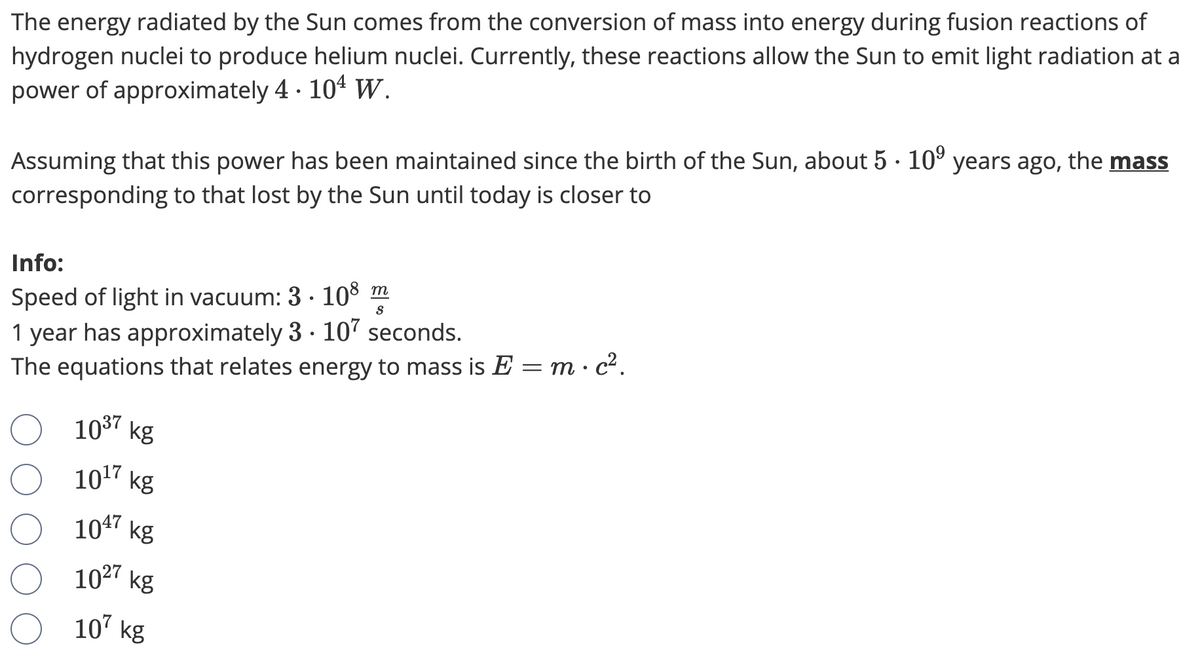 The energy radiated by the Sun comes from the conversion of mass into energy during fusion reactions of
hydrogen nuclei to produce helium nuclei. Currently, these reactions allow the Sun to emit light radiation at a
power of approximately 4 · 104 w.
Assuming that this power has been maintained since the birth of the Sun, about 5 · 10° years ago, the mass
corresponding to that lost by the Sun until today is closer to
Info:
Speed of light in vacuum: 3 · 108 m
1 year has approximately 3 · 107 seconds.
The equations that relates energy to mass is E
m· c2.
1037 kg
1017 kg
1047 kg
1027 kg
107 kg

