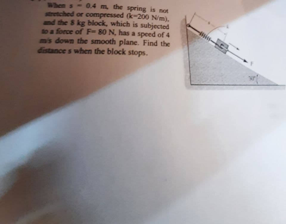 When s - 0.4 m, the spring is not
stretched or compressed (k-200 N/m),
and the 8 kg block, which is subjected
to a force of F= 80 N, has a speed of 4
m's down the smooth plane. Find the
distance s when the block stops.
