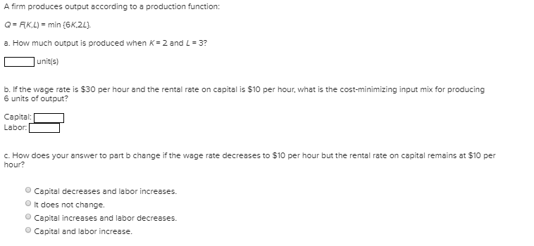A firm produces output according to a production function:
Q= RK,L) = min {6K,2L).
a. How much output is produced when K=2 and L= 3?
|unit(s)
b. If the wage rate is $30 per hour and the rental rate on capital is $10 per hour, what is the cost-minimizing input mix for producing
6 units of output?
Capital:
Labor:
c. How does your answer to part b change if the wage rate decreases to $10 per hour but the rental rate on capital remains at $10 per
hour?
Capital decreases and labor increases.
O It does not change.
O Capital increases and labor decreases.
O Capital and labor increase.
