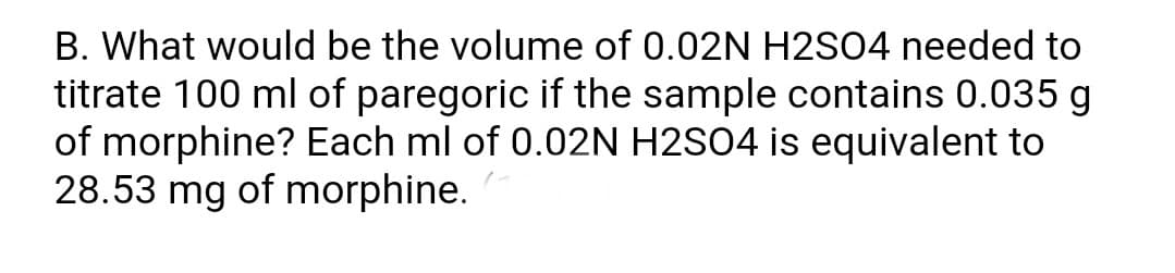 B. What would be the volume of 0.02N H2SO4 needed to
titrate 100 ml of paregoric if the sample contains 0.035 g
of morphine? Each ml of 0.02N H2SO4 is equivalent to
28.53 mg of morphine.