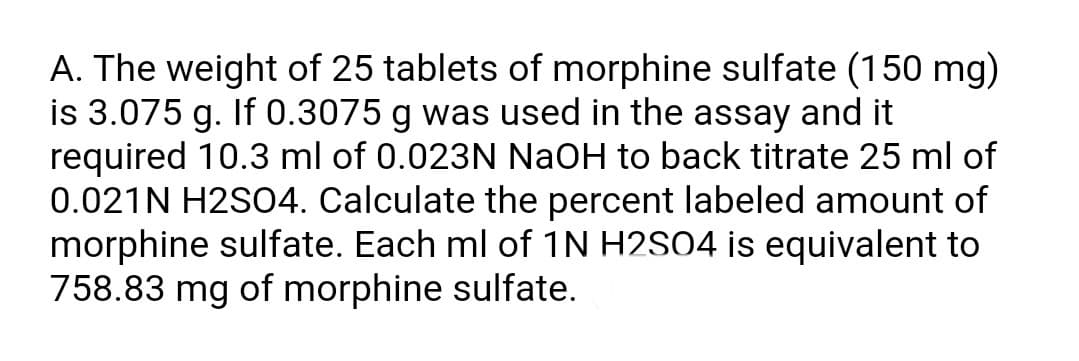 A. The weight of 25 tablets of morphine sulfate (150 mg)
is 3.075 g. If 0.3075 g was used in the assay and it
required 10.3 ml of 0.023N NaOH to back titrate 25 ml of
0.021N H2SO4. Calculate the percent labeled amount of
morphine sulfate. Each ml of 1N H2SO4 is equivalent to
758.83 mg of morphine sulfate.
