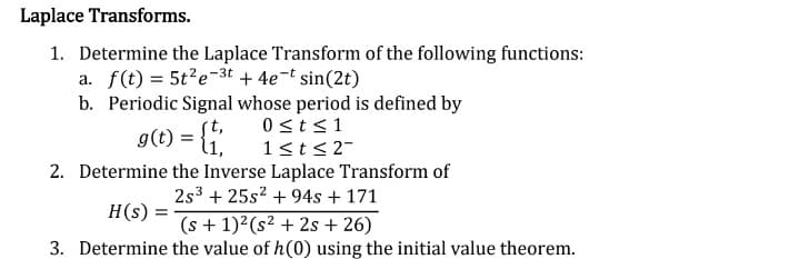 Laplace Transforms.
1. Determine the Laplace Transform of the following functions:
a. f(t) = 5t²e-3t + 4e¯t sin(2t)
b. Periodic Signal whose period is defined by
0 ≤t≤1
g(t) = {t
1≤t≤2-
2. Determine the Inverse Laplace Transform of
2s³ +25s² +94s + 171
H(s) =
(s + 1)² (s² +2s +26)
3. Determine the value of h(0) using the initial value theorem.