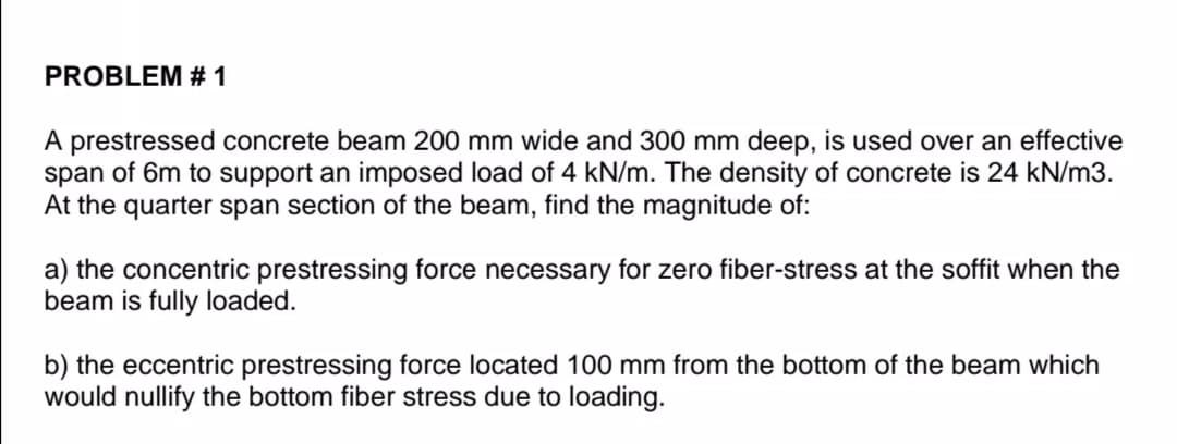 PROBLEM # 1
A prestressed concrete beam 200 mm wide and 300 mm deep, is used over an effective
span of 6m to support an imposed load of 4 kN/m. The density of concrete is 24 kN/m3.
At the quarter span section of the beam, find the magnitude of:
a) the concentric prestressing force necessary for zero fiber-stress at the soffit when the
beam is fully loaded.
b) the eccentric prestressing force located 100 mm from the bottom of the beam which
would nullify the bottom fiber stress due to loading.
