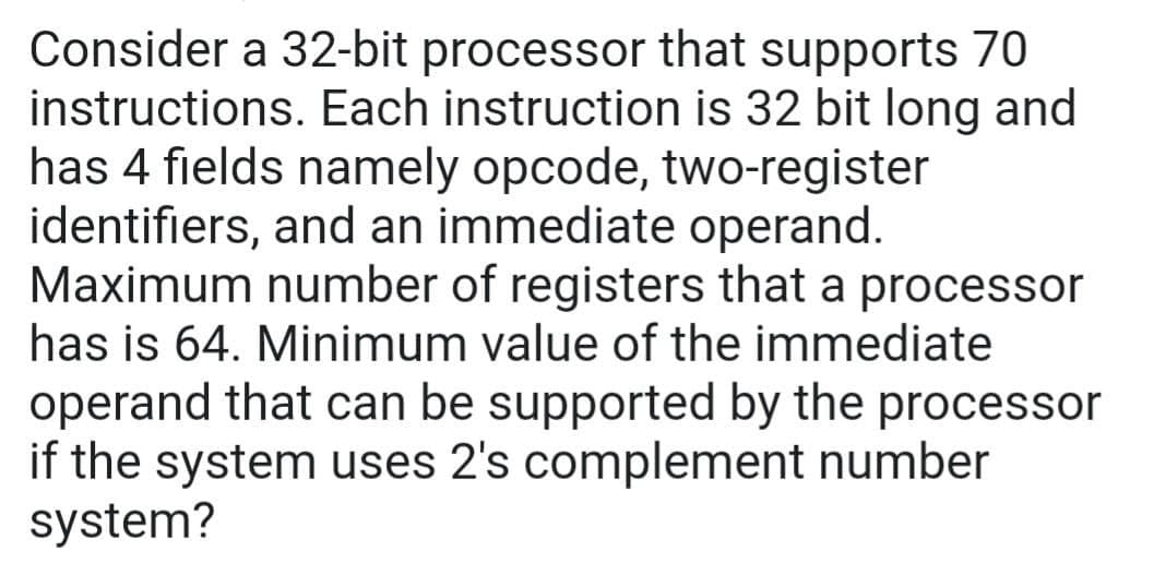 Consider a 32-bit processor that supports 70
instructions. Each instruction is 32 bit long and
has 4 fields namely opcode, two-register
identifiers, and an immediate operand.
Maximum number of registers that a processor
has is 64. Minimum value of the immediate
operand that can be supported by the processor
if the system uses 2's complement number
system?