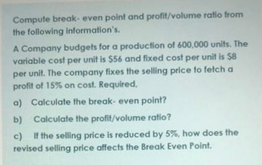 Compute break- even point and profit/volume ratio from
the following information's.
A Company budgets for a production of 600,000 units. The
variable cost per unit is $56 and fixed cost per unit is $8
per unit. The company fixes the selling price to fetch a
profit of 15% on cost. Required,
a) Calculate the break- even point?
b) Calculate the profit/volume ratio?
c) If the selling price is reduced by 5%, how does the
revised selling price affects the Break Even Point.
