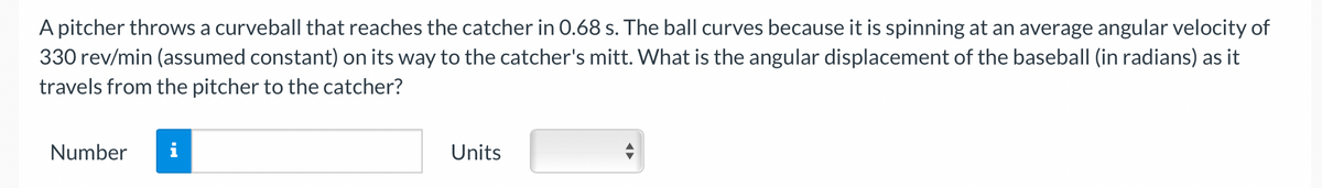 A pitcher throws a curveball that reaches the catcher in 0.68 s. The ball curves because it is spinning at an average angular velocity of
330 rev/min (assumed constant) on its way to the catcher's mitt. What is the angular displacement of the baseball (in radians) as it
travels from the pitcher to the catcher?
Number
i
Units