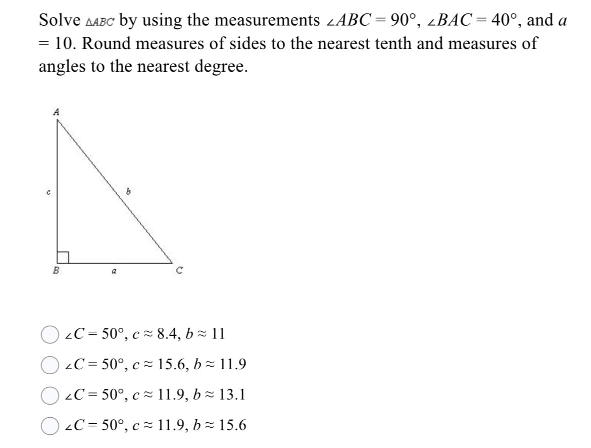 Solve AABC by using the measurements zABC = 90°, ¿BAC=40°, and a
%3D
10. Round measures of sides to the nearest tenth and measures of
angles to the nearest degree.
B
2C = 50°, c = 8.4, b - 11
2C = 50°, c - 15.6, b - 11.9
2C = 50°, cz 11.9, b - 13.1
2C = 50°, c ~ 11.9, bz 15.6
