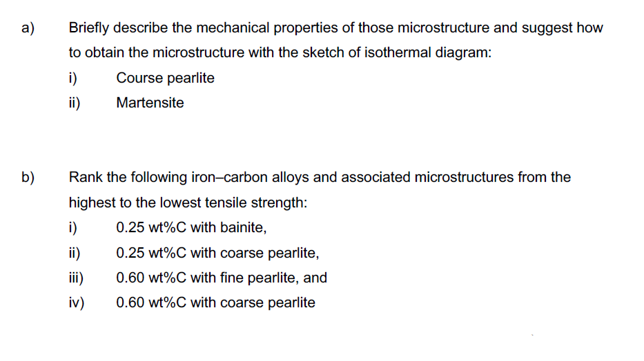 а)
Briefly describe the mechanical properties of those microstructure and suggest how
to obtain the microstructure with the sketch of isothermal diagram:
i)
Course pearlite
ii)
Martensite
b)
Rank the following iron-carbon alloys and associated microstructures from the
highest to the lowest tensile strength:
i)
0.25 wt%C with bainite,
ii)
0.25 wt%C with coarse pearlite,
ii)
0.60 wt%C with fine pearlite, and
iv)
0.60 wt%C with coarse pearlite
