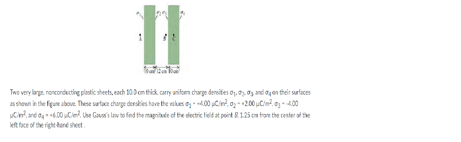 10 cm'12 cm 10 cm
Two very large, nonconducting plastic sheets, each 10.0 cm thick, carry uniform charge densities oq, o2, T3, and o4 on their surfaces
as shown in the figure above. These surface charge densities have the values o1 = +4.00 µC/m², o2 - +2.00 µC/m², 03 = -4.00
µC/m?, and o4 = +6.00 µC/m². Use Gauss's law to find the magnitude of the electric field at point B, 1.25 cm from the center of the
left face of the right-hand sheet .
%3D
