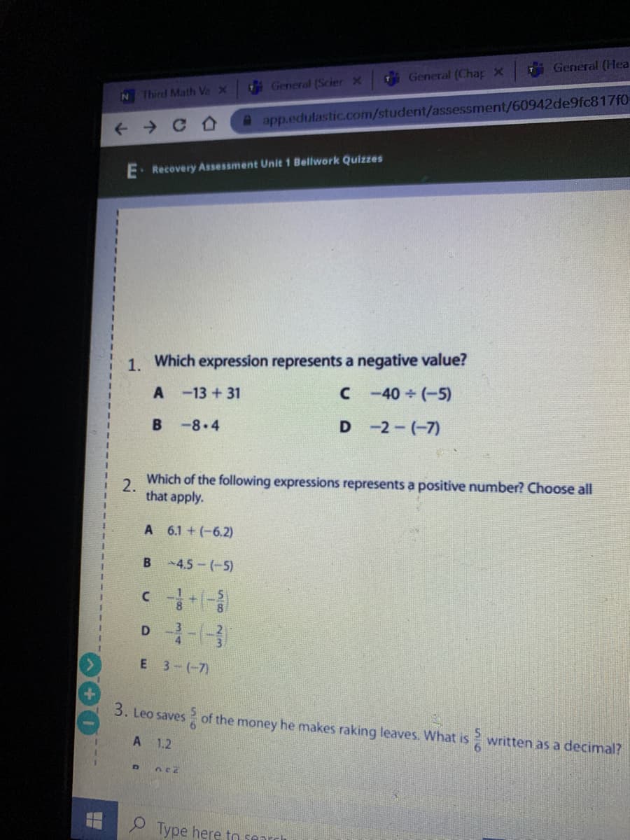 General (Hea
General (Chap X
General (Scier x
N4
Third Math VsX
app.edulastic.com/student/assessment/60942de9fc817f0-
E. Recovery Assessment Unit 1 Bellwork Quizzes
1. Which expression represents a negative value?
-13 + 31
C -40 (-5)
B -8 4
D -2-(-7)
2.
Which of the following expressions represents a positive number? Choose all
that apply.
A 6.1 + (-6.2)
B 4.5-(-5)
E 3-(-7)
3. Leo saves of the money he makes raking leaves. What is written as a decimal?
6.
A 1.2
9 Type here to search
