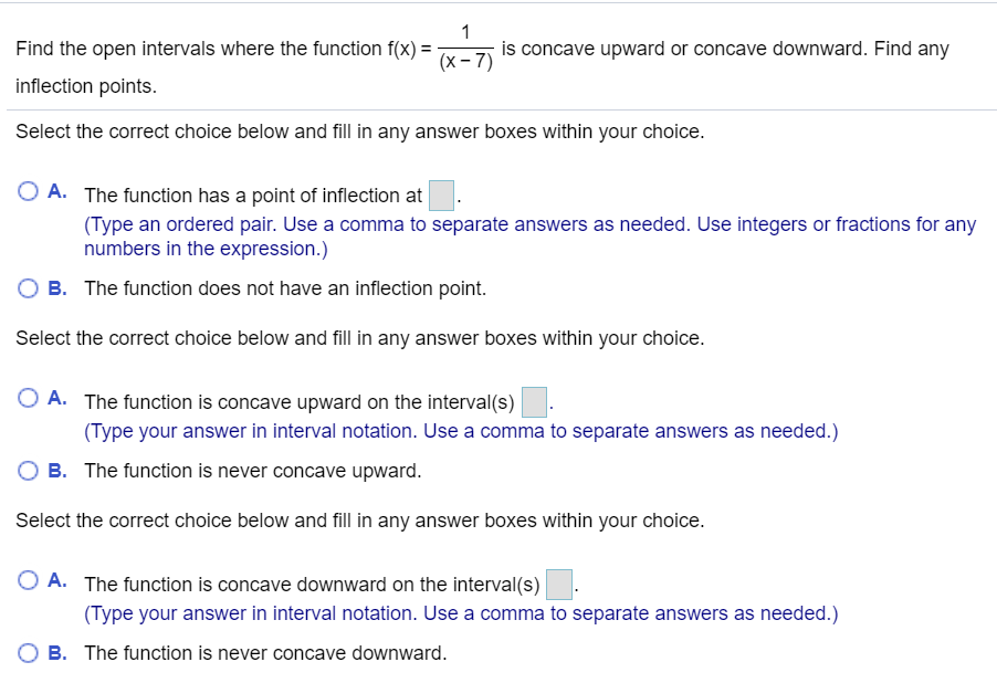 Find the open intervals where the function f(x) =
is concave upward or concave downward. Find any
(x-7)
inflection points.
Select the correct choice below and fill in any answer boxes within your choice.
A. The function has a point of inflection at
(Type an ordered pair. Use a comma to separate answers as needed. Use integers or fractions for any
numbers in the expression.)
B. The function does not have an inflection point.
Select the correct choice below and fill in any answer boxes within your choice.
O A. The function is concave upward on the interval(s)
(Type your answer in interval notation. Use a comma to separate answers as needed.)
B. The function is never concave upward.
Select the correct choice below and fill in any answer boxes within your choice.
O A. The function is concave downward on the interval(s)
(Type your answer in interval notation. Use a comma to separate answers as needed.)
O B. The function is never concave downward.
