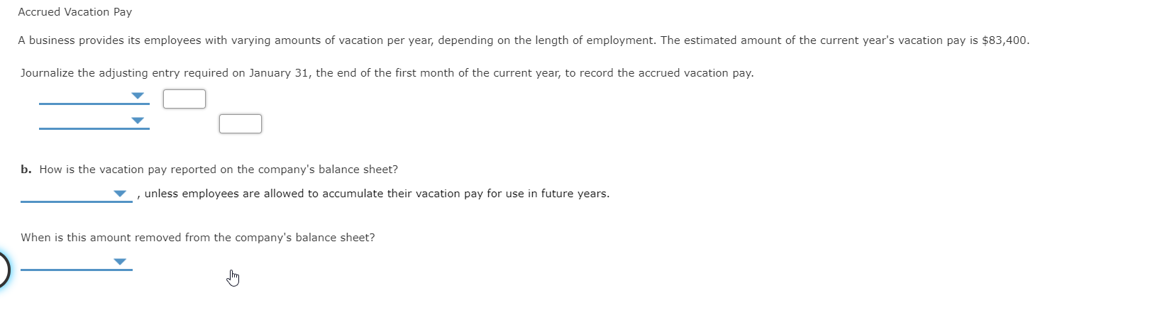 Accrued Vacation Pay
A business provides its employees with varying amounts of vacation per year, depending on the length of employment. The estimated amount of the current year's vacation pay is $83,400.
Journalize the adjusting entry required on January 31, the end of the first month of the current year, to record the accrued vacation pay.
b. How is the vacation pay reported on the company's balance sheet?
unless employees are allowed to accumulate their vacation pay for use in future years.
When is this amount removed from the company's balance sheet?
