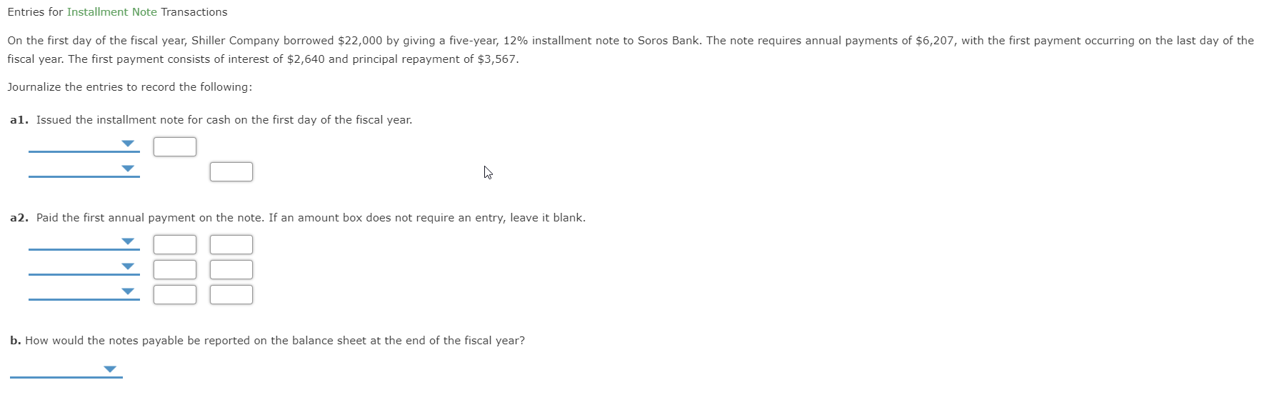 Entries for Installment Note Transactions
On the first day of the fiscal year, Shiller Company borrowed $22,000 by giving a five-year, 12% installment note to Soros Bank. The note requires annual payments of $6,207, with the first payment occurring on the last day of the
fiscal year. The first payment consists of interest of $2,640 and principal repayment of $3,567.
Journalize the entries to record the following:
al. Issued the installment note for cash on the first day of the fiscal year.
a2. Paid the first annual payment on the note. If an amount box does not require an entry, leave it blank.
b. How would the notes payable be reported on the balance sheet at the end of the fiscal year?
