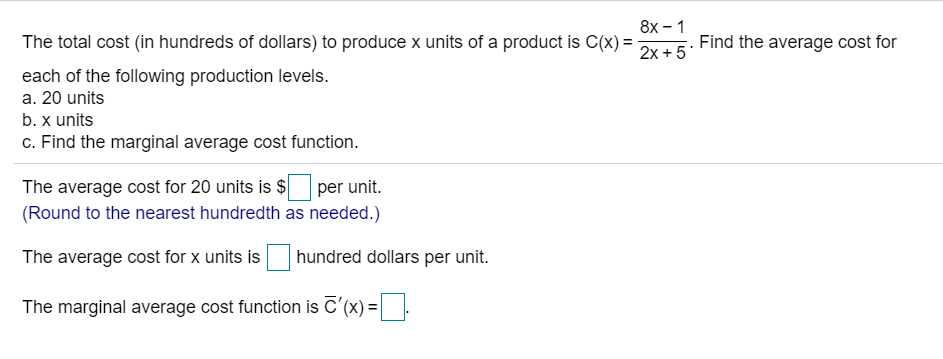 8x - 1
The total cost (in hundreds of dollars) to produce x units of a product is C(x) =
Find the average cost for
2x + 5*
each of the following production levels.
a. 20 units
b. x units
c. Find the marginal average cost function.
The average cost for 20 units is $
(Round to the nearest hundredth as needed.)
per unit.
The average cost for x units is
hundred dollars per unit.
The marginal average cost function is C'(x) =.
