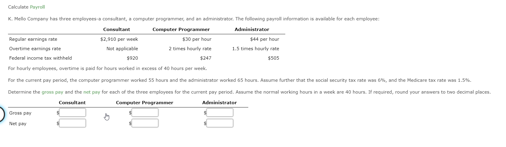 Calculate Payroll
K. Mello Company has three employees-a consultant, a computer programmer, and an administrator. The following payroll information is available for each employee:
Consultant
Administrator
Regular earnings rate
Overtime earnings rate
$2,910 per week
Not applicable
Computer Programmer
$30 per hour
2 times hourly rate
$44 per hour
1.5 times hourly rate
Federal income tax withheld
$247
$505
$920
For hourly employees, overtime is paid for hours worked in excess of 40 hours per week.
For the current pay period, the computer programmer worked 55 hours and the administrator worked 65 hours. Assume further that the social security tax rate was 6%, and the Medicare tax rate was 1.5%.
Determine the gross pay and the net pay for each of the three employees for the current pay period. Assume the normal working hours in a week are 40 hours. If required, round your answers to two decimal places.
Consultant
Computer Programmer
Administrator
Gross pay
Net pay
