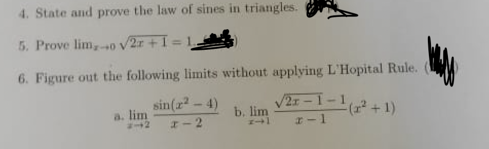 4. State and prove the law of sines in triangles.
5. Prove lim,0 v2r+
A0+
%3D
6. Figure out the following limits without applying L'Hopital Rule.
sin(r-4)
2x-1-1
(+1)
a. lim
b. lim
I-2
I-1
