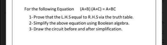 For the following Equation (A+B) (A+C) = A+BC
1-Prove that the L.H.Sequal to R.H.S via the truth table.
2-Simplify the above equation using Boolean algebra.
3- Draw the circuit before and after simplification.
