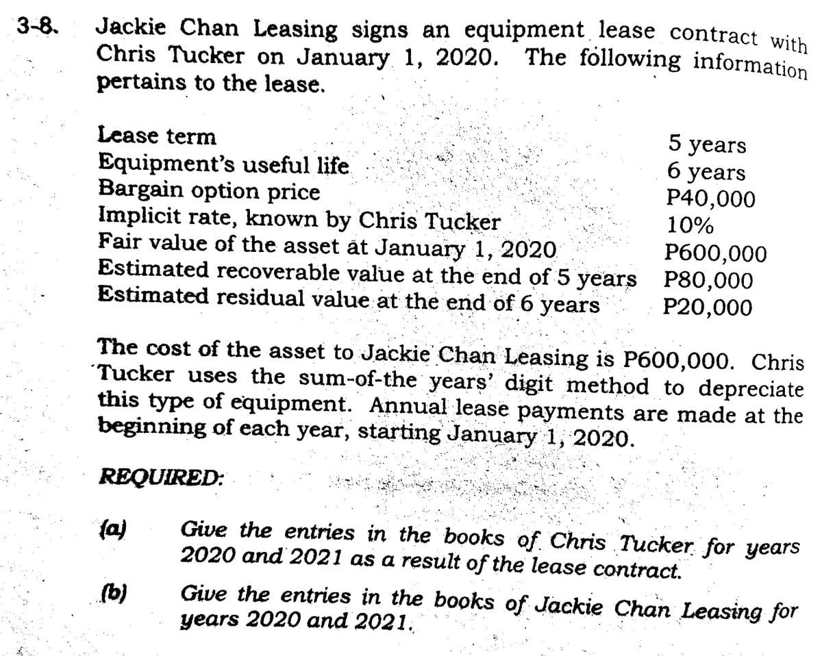 3-8.
Jackie Chan Leasing signs an equipment lease contract with
Chris Tucker on January 1, 2020. The following information
pertains to the lease.
Lease term
Equipment's useful life
Bargain option price
Implicit rate, known by Chris Tucker
Fair value of the asset at January 1, 2020
Estimated recoverable value at the end of 5 years
Estimated residual value at the end of 6 years
(a)
5 years
6 years
P40,000
10%
The cost of the asset to Jackie Chan Leasing is P600,000. Chris
Tucker uses the sum-of-the years' digit method to depreciate
this type of equipment. Annual lease payments are made at the
beginning of each year, starting January 1, 2020.
REQUIRED:
(b)
P600,000
P80,000
P20,000
Give the entries in the books of Chris Tucker for years
2020 and 2021 as a result of the lease contract.
Give the entries in the books of Jackie Chan Leasing for
years 2020 and 2021.