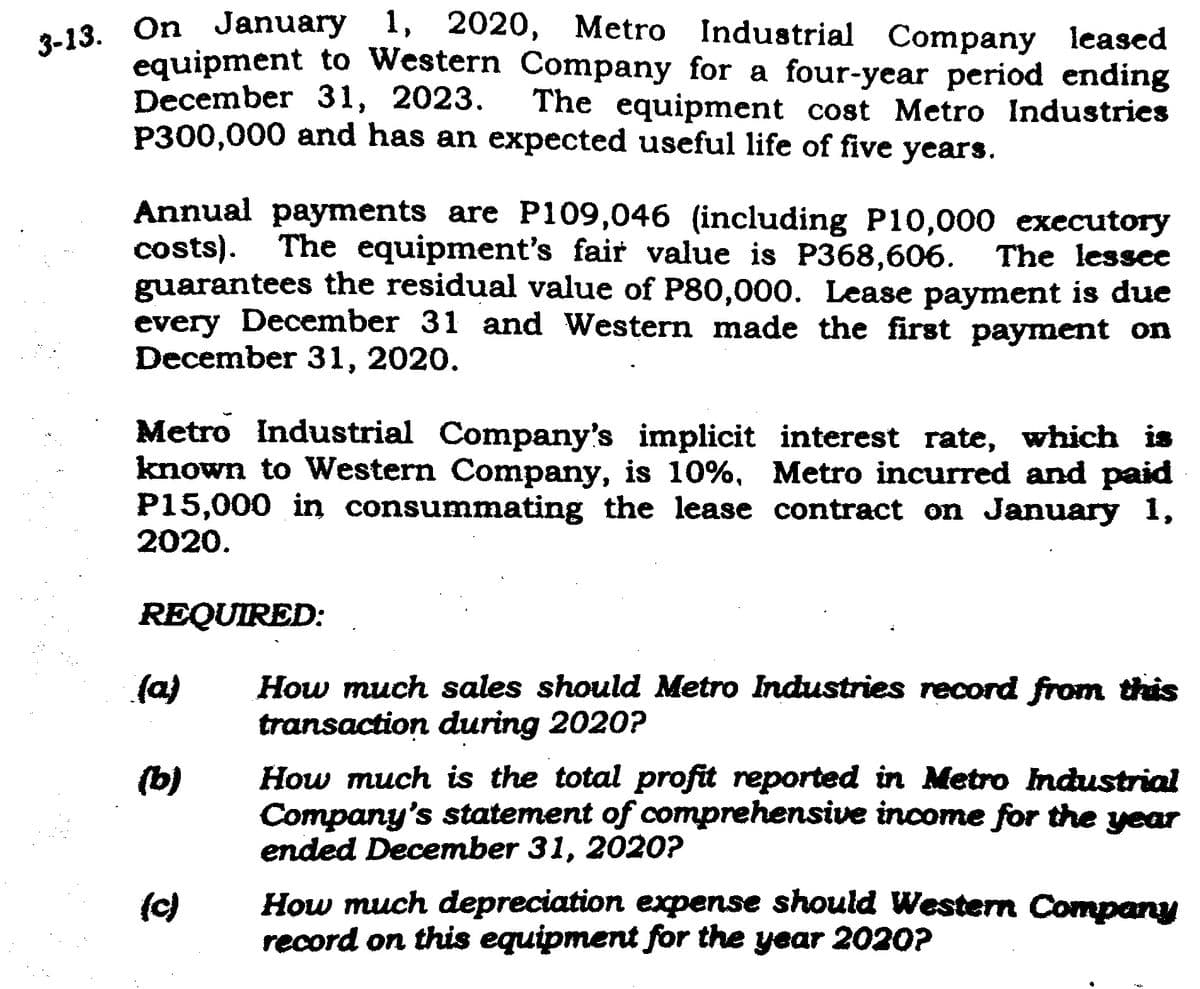3-13. On January 1, 2020, Metro Industrial Company leased
equipment to Western Company for a four-year period ending
December 31, 2023. The equipment cost Metro Industries
P300,000 and has an expected useful life of five years.
Annual payments are P109,046 (including P10,000 executory
costs). The equipment's fair value is P368,606. The lessee
guarantees the residual value of P80,000. Lease payment is due
every December 31 and Western made the first payment on
December 31, 2020.
Metro Industrial Company's implicit interest rate, which is
known to Western Company, is 10%, Metro incurred and paid
P15,000 in consummating the lease contract on January 1,
2020.
REQUIRED:
(a)
(b)
How much sales should Metro Industries record from this
transaction during 2020?
How much is the total profit reported in Metro Industrial
Company's statement of comprehensive income for the year
ended December 31, 2020?
How much depreciation expense should Western Company
record on this equipment for the year 2020?