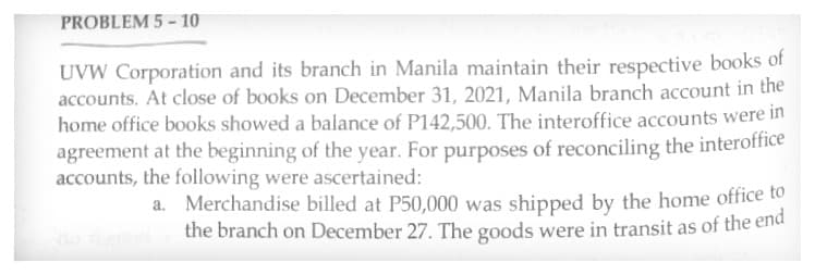 PROBLEM 5-10
UVW Corporation and its branch in Manila maintain their respective books of
accounts. At close of books on December 31, 2021, Manila branch account in the
home office books showed a balance of P142,500. The interoffice accounts were in
agreement at the beginning of the year. For purposes of reconciling the interoffice
accounts, the following were ascertained:
a.
Merchandise billed at P50,000 was shipped by the home office to
the branch on December 27. The goods were in transit as of the end