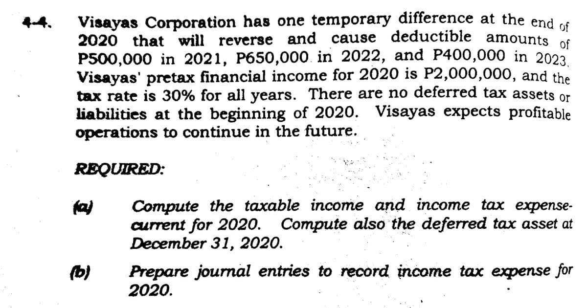 Visayas Corporation has one temporary difference at the end of
2020 that will reverse and cause deductible amounts of
P500,000 in 2021, P650,000 in 2022, and P400,000 in 2023.
Visayas' pretax financial income for 2020 is P2,000,000, and the
tax rate is 30% for all years. There are no deferred tax assets or
liabilities at the beginning of 2020. Visayas expects profitable
operations to continue in the future.
REQUIRED:
(b)
Compute the taxable income and income tax expense-
current for 2020. Compute also the deferred tax asset at
December 31, 2020.
Prepare journal entries to record income tax expense for
2020.